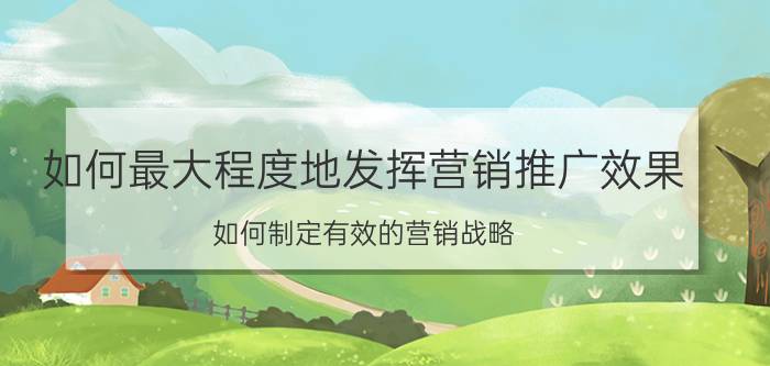 如何最大程度地发挥营销推广效果 如何制定有效的营销战略？